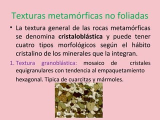 Texturas metamórficas no foliadas
• La textura general de las rocas metamórficas
se denomina cristaloblástica y puede tener
cuatro tipos morfológicos según el hábito
cristalino de los minerales que la integran.
1. Textura granoblástica: mosaico de cristales
equigranulares con tendencia al empaquetamiento
hexagonal. Típica de cuarcitas y mármoles.
 