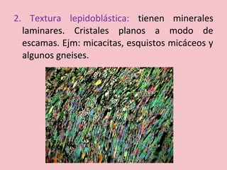 2. Textura lepidoblástica: tienen minerales
laminares. Cristales planos a modo de
escamas. Ejm: micacitas, esquistos micáceos y
algunos gneises.
 