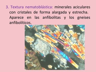 3. Textura nematoblástica: minerales aciculares
con cristales de forma alargada y estrecha.
Aparece en las anfibolitas y los gneises
anfibolíticos.
 
