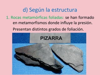 d) Según la estructura
1. Rocas metamórficas foliadas: se han formado
en metamorfismos donde influye la presión.
Presentan distintos grados de foliación.
 