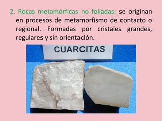 2. Rocas metamórficas no foliadas: se originan
en procesos de metamorfismo de contacto o
regional. Formadas por cristales grandes,
regulares y sin orientación.
 
