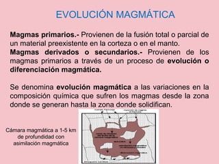 EVOLUCIÓN MAGMÁTICA
Magmas primarios.- Provienen de la fusión total o parcial de
un material preexistente en la corteza o en el manto.
Magmas derivados o secundarios.- Provienen de los
magmas primarios a través de un proceso de evolución o
diferenciación magmática.
Se denomina evolución magmática a las variaciones en la
composición química que sufren los magmas desde la zona
donde se generan hasta la zona donde solidifican.
Cámara magmática a 1-5 km
de profundidad con
asimilación magmática
 