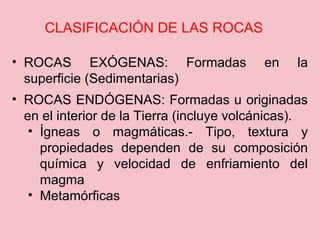• ROCAS EXÓGENAS: Formadas en la
superficie (Sedimentarias)
• ROCAS ENDÓGENAS: Formadas u originadas
en el interior de la Tierra (incluye volcánicas).
• Ígneas o magmáticas.- Tipo, textura y
propiedades dependen de su composición
química y velocidad de enfriamiento del
magma
• Metamórficas
CLASIFICACIÓN DE LAS ROCAS
 