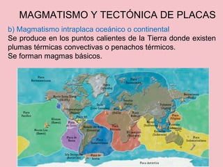 b) Magmatismo intraplaca oceánico o continental
Se produce en los puntos calientes de la Tierra donde existen
plumas térmicas convectivas o penachos térmicos.
Se forman magmas básicos.
MAGMATISMO Y TECTÓNICA DE PLACAS
 