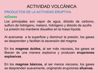 PRODUCTOS DE LA ACTIVIDAD ERUPTIVA
a)Gases
Los principales son vapor de agua, dióxido de carbono,
sulfuro de hidrógeno, metano, hidrógeno y dióxido de azufre
La presión los mantiene disueltos en la masa líquida.
Al acercarse a la superficie y disminuir la presión, los gases
se desprenden y facilitan la ascensión del magma
En los magmas ácidos, al ser más viscosos, los gases se
liberan de una manera explosiva y producen erupciones
explosivas.
En los magmas básicos, al ser menos viscosos, los gases
se desprenden suavemente, originando erupciones efusivas.
ACTIVIDAD VOLCÁNICA
 