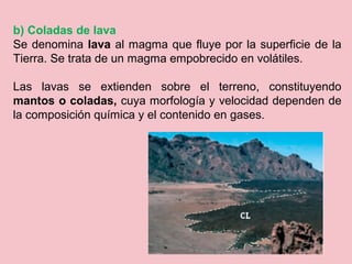 b) Coladas de lava
Se denomina lava al magma que fluye por la superficie de la
Tierra. Se trata de un magma empobrecido en volátiles.
Las lavas se extienden sobre el terreno, constituyendo
mantos o coladas, cuya morfología y velocidad dependen de
la composición química y el contenido en gases.
 