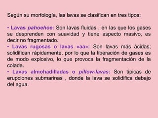 Según su morfología, las lavas se clasifican en tres tipos:
• Lavas pahoehoe: Son lavas fluidas , en las que los gases
se desprenden con suavidad y tiene aspecto masivo, es
decir no fragmentado.
• Lavas rugosas o lavas «aa»: Son lavas más ácidas;
solidifican rápidamente, por lo que la liberación de gases es
de modo explosivo, lo que provoca la fragmentación de la
colada.
• Lavas almohadilladas o pillow-lavas: Son típicas de
erupciones submarinas , donde la lava se solidifica debajo
del agua.
 