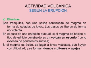 ACTIVIDAD VOLCÁNICA
SEGÚN LA ERUPCIÓN
a) Efusivas
Son tranquilas, con una salida continuada de magma en
forma de coladas de lavas. Los gases se liberan de forma
no violenta.
En el caso de una erupción puntual, si el magma es básico el
tipo de edificio construido es un volcán en escudo ( cono
extenso de pendientes suaves)
Si el magma es ácido, da lugar a lavas viscosas, que fluyen
con dificultad, y se forman domos y pitones o agujas
 