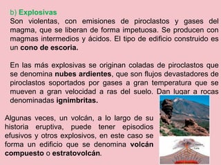 b) Explosivas
Son violentas, con emisiones de piroclastos y gases del
magma, que se liberan de forma impetuosa. Se producen con
magmas intermedios y ácidos. El tipo de edificio construido es
un cono de escoria.
En las más explosivas se originan coladas de piroclastos que
se denomina nubes ardientes, que son flujos devastadores de
piroclastos soportados por gases a gran temperatura que se
mueven a gran velocidad a ras del suelo. Dan lugar a rocas
denominadas ignimbritas.
Algunas veces, un volcán, a lo largo de su
historia eruptiva, puede tener episodios
efusivos y otros explosivos, en este caso se
forma un edificio que se denomina volcán
compuesto o estratovolcán.
 