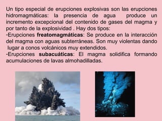 Un tipo especial de erupciones explosivas son las erupciones
hidromagmáticas: la presencia de agua produce un
incremento excepcional del contenido de gases del magma y
por tanto de la explosividad . Hay dos tipos:
-Erupciones freatomagmáticas: Se produce en la interacción
del magma con aguas subterráneas. Son muy violentas dando
lugar a conos volcánicos muy extendidos.
-Erupciones subacuáticas: El magma solidifica formando
acumulaciones de lavas almohadilladas.
 