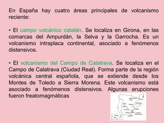 En España hay cuatro áreas principales de volcanismo
reciente:
• El campo volcánico catalán. Se localiza en Girona, en las
comarcas del Ampurdán, la Selva y la Garrocha. Es un
volcanismo intraplaca continental, asociado a fenómenos
distensivos.
• El volcanismo del Campo de Calatrava. Se localiza en el
Campo de Calatrava (Ciudad Real). Forma parte de la región
volcánica central española, que se extiende desde los
Montes de Toledo a Sierra Morena. Este volcanismo está
asociado a fenómenos distensivos. Algunas erupciones
fueron freatomagmáticas
 