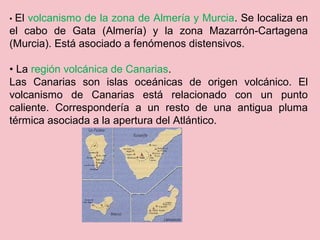 • El volcanismo de la zona de Almería y Murcia. Se localiza en
el cabo de Gata (Almería) y la zona Mazarrón-Cartagena
(Murcia). Está asociado a fenómenos distensivos.
• La región volcánica de Canarias.
Las Canarias son islas oceánicas de origen volcánico. El
volcanismo de Canarias está relacionado con un punto
caliente. Correspondería a un resto de una antigua pluma
térmica asociada a la apertura del Atlántico.
 