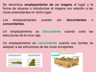 Se denomina emplazamiento de un magma al lugar y la
forma de situarse o introducirse el magma con relación a las
rocas preexistentes en dicho lugar.
Los emplazamientos pueden ser discordantes o
concordantes.
Un emplazamiento es discordante cuando corta las
estructuras de la roca caja.
Un emplazamiento es concordante cuando sus bordes se
adaptan a las estructuras de las rocas encajantes.
 