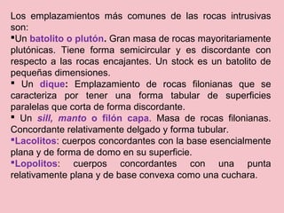 Los emplazamientos más comunes de las rocas intrusivas
son:
Un batolito o plutón. Gran masa de rocas mayoritariamente
plutónicas. Tiene forma semicircular y es discordante con
respecto a las rocas encajantes. Un stock es un batolito de
pequeñas dimensiones.
 Un dique: Emplazamiento de rocas filonianas que se
caracteriza por tener una forma tabular de superficies
paralelas que corta de forma discordante.
 Un sill, manto o filón capa. Masa de rocas filonianas.
Concordante relativamente delgado y forma tubular.
Lacolitos: cuerpos concordantes con la base esencialmente
plana y de forma de domo en su superficie.
Lopolitos: cuerpos concordantes con una punta
relativamente plana y de base convexa como una cuchara.
 