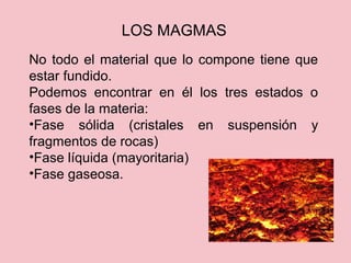 LOS MAGMAS
No todo el material que lo compone tiene que
estar fundido.
Podemos encontrar en él los tres estados o
fases de la materia:
•Fase sólida (cristales en suspensión y
fragmentos de rocas)
•Fase líquida (mayoritaria)
•Fase gaseosa.
 