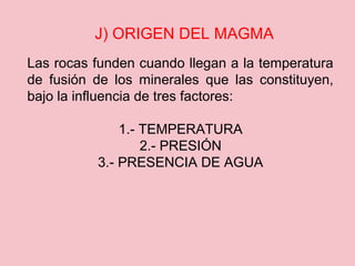 J) ORIGEN DEL MAGMA
Las rocas funden cuando llegan a la temperatura
de fusión de los minerales que las constituyen,
bajo la influencia de tres factores:
1.- TEMPERATURA
2.- PRESIÓN
3.- PRESENCIA DE AGUA
 