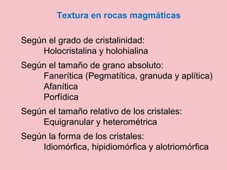 Textura en rocas magmáticas
Según el grado de cristalinidad:
Holocristalina y holohialina
Según el tamaño de grano absoluto:
Fanerítica (Pegmatítica, granuda y aplítica)
Afanítica
Porfídica
Según el tamaño relativo de los cristales:
Equigranular y heterométrica
Según la forma de los cristales:
Idiomórfica, hipidiomórfica y alotriomórfica
 
