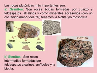 Las rocas plutónicas más importantes son:
a) Granitos: Son rocas ácidas formadas por cuarzo y
feldespatos alcalinos y como minerales accesorios (con un
contenido menor del 5%) tenemos la biotita y/o moscovita
b) Sienitas : Son rocas
intermedias formadas por
feldespatos alcalinos, anfíboles y la
biotita.
 