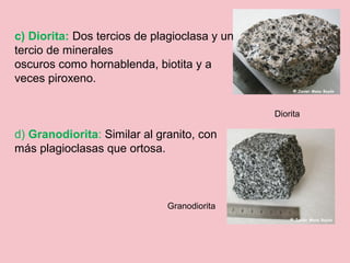 c) Diorita: Dos tercios de plagioclasa y un
tercio de minerales
oscuros como hornablenda, biotita y a
veces piroxeno.
d) Granodiorita: Similar al granito, con
más plagioclasas que ortosa.
Diorita
Granodiorita
 