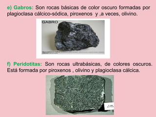 e) Gabros: Son rocas básicas de color oscuro formadas por
plagioclasa cálcico-sódica, piroxenos y ,a veces, olivino.
f) Peridotitas: Son rocas ultrabásicas, de colores oscuros.
Está formada por piroxenos , olivino y plagioclasa cálcica.
 