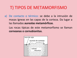 T) TIPOS DE METAMORFISMO
a) De contacto o térmico: se debe a la intrusión de
masas ígneas en las capas de la corteza. Da lugar a
las llamadas aureolas metamórficas.
Las rocas típicas de este metamorfismo se llaman
corneanas o cornubianitas.
 