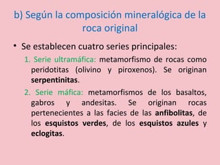 b) Según la composición mineralógica de la
roca original
• Se establecen cuatro series principales:
1. Serie ultramáfica: metamorfismo de rocas como
peridotitas (olivino y piroxenos). Se originan
serpentinitas.
2. Serie máfica: metamorfismos de los basaltos,
gabros y andesitas. Se originan rocas
pertenecientes a las facies de las anfibolitas, de
los esquistos verdes, de los esquistos azules y
eclogitas.
 