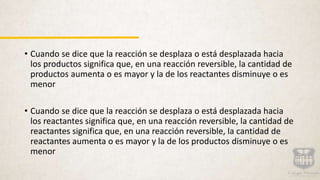 • Cuando se dice que la reacción se desplaza o está desplazada hacia
los productos significa que, en una reacción reversible, la cantidad de
productos aumenta o es mayor y la de los reactantes disminuye o es
menor
• Cuando se dice que la reacción se desplaza o está desplazada hacia
los reactantes significa que, en una reacción reversible, la cantidad de
reactantes significa que, en una reacción reversible, la cantidad de
reactantes aumenta o es mayor y la de los productos disminuye o es
menor
 