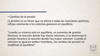 • Cambios de la presión
La presión es un factor que no afecta a todas las reacciones químicas,
influye solamente a los sistemas gaseosos en equilibrio.
“cuando un sistema está en equilibrio, un aumento de presión
favorece, la reacción donde hay menor volumen; si se disminuye la
presión favorece la reacción donde hay mayor volumen. Cuando el
volumen es igual en ambos miembros, los cambios de presión no
modifican el equilibrio”
 