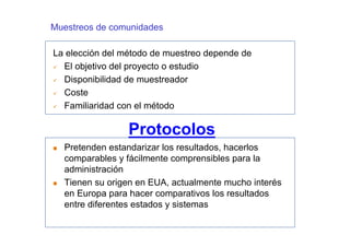 Muestreos de comunidades

La elección del método de muestreo depende de
  El objetivo del proyecto o estudio
  Disponibilidad de muestreador
  Coste
  Familiaridad con el método

                 Protocolos
  Pretenden estandarizar los resultados, hacerlos
  comparables y fácilmente comprensibles para la
  administración
  Tienen su origen en EUA, actualmente mucho interés
  en Europa para hacer comparativos los resultados
  entre diferentes estados y sistemas
 