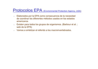 Protocolos EPA (Environmental Protection Agency, USA)
  Elaborados por la EPA como consecuencia de la necesidad
  de coordinar los diferentes métodos usados en los estados
  americanos
  Existen para todos los grupos de organismos. (Barbour et al. ;
  web de la EPA)
  Vamos a sintetizar el referido a los macroinvertebrados.
 