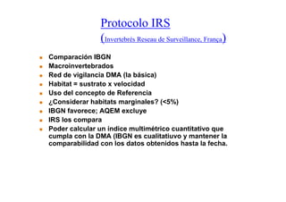 Protocolo IRS
               (Invertebrés Reseau de Surveillance, França)
Comparación IBGN
Macroinvertebrados
Red de vigilancia DMA (la básica)
Habitat = sustrato x velocidad
Uso del concepto de Referencia
¿Considerar habitats marginales? (<5%)
IBGN favorece; AQEM excluye
IRS los compara
Poder calcular un índice multimétrico cuantitativo que
cumpla con la DMA (IBGN es cualitatiuvo y mantener la
comparabilidad con los datos obtenidos hasta la fecha.
 