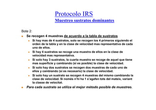 Protocolo IRS
                      Muestreo sustratos dominantes

Bote 2:
   Se recogen 4 muestras de acuerdo a la tabla de sustratos
      Si hay mas de 4 sustratos, solo se recogen los 4 primeros siguiendo el
      orden de la tabla y en la clase de velocidad mas representativa de cada
      uno de ellos.
      Si hay 4 sustratos se recoge una muestra de ellos en la clase de
      velocidad mas representativa.
      Si solo hay 3 sustratos, la cuarta muestra se recoge de aquel que tiene
      mas superficie y cambiando (si es posible) la clase de velocidad.
      Si solo hay dos sustratos se recogen dos muestras de cada uno de
      ellos y cambiando (si es necesario) la clase de velocidad.
      Si solo hay un sustrato se recogen 4 muestras del mismo cambiando la
      clase de velocidad. Si només n’hi ha 1 s’agafen tots del mateix, variant
      la classe de velocitat.
   Para cada sustrato se utiliza el mejor método posible de muestreo.
 