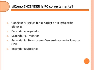 Conectar el  regulador al  socket de la instalación eléctrica Encender el regulador Encender  el  Monitor Encender la  Torre  o  común y erróneamente llamada CPU Encender las bocinas ¿Cómo ENCENDER la PC correctamente? 