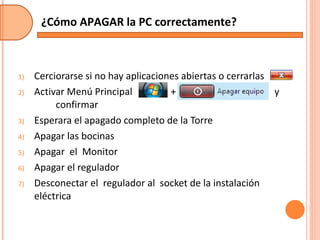 Cerciorarse si no hay aplicaciones abiertas o cerrarlas Activar Menú Principal  +  y  confirmar Esperara el apagado completo de la Torre Apagar las bocinas Apagar  el  Monitor Apagar el regulador Desconectar el  regulador al  socket de la instalación eléctrica ¿Cómo APAGAR la PC correctamente? 
