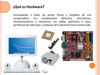 ¿Qué es Hardware? Corresponde a todas las partes físicas y tangibles de una computadora: Sus componentes eléctricos, electrónicos, electromecánicos y mecánicos; sus cables, gabinetes o cajas, periféricos de todo tipo y cualquier otro elemento físico involucrado 