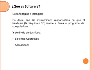 ¿Qué es Software? Soporte lógico e intangible Es decir, son las instrucciones responsables de que el hardware (la máquina o PC) realice su tarea  o  programa  de  computadora. Y se divide en dos tipos: Sistemas Operativos Aplicaciones 