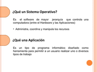 ¿Qué un Sistema Operativo? Es  el software  de mayor  jerarquía  que controla una computadora (entre el Hardware y las Aplicaciones)  Administra, coordina y manipula los recursos ¿Qué una Aplicación Es un tipo de programa informático diseñado como herramienta para permitir a un usuario realizar uno o diversos tipos de trabajo 