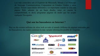 Los más conocidos son el Explorer de Microsoft, Mosaic y el Netscape
de Netscape Communications Corporation en Estados Unidos y otros
países. Tienen capacidades diferentes y es importante cuando se crea una
página Web, además de un buen diseño, tener en cuenta la
compatibilidad, es decir, programar páginas de modo que las acepte
cualquier Navegador.

Qué son los buscadores en Internet ?
Hoy en día existen millones de sitios web en todo el mundo (billones de páginas indexadas por
los buscadores), las cuales contienen la más variada información posible de imaginar.

 