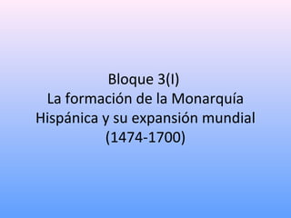 Bloque 3(I)
La formación de la Monarquía
Hispánica y su expansión mundial
(1474-1700)
 