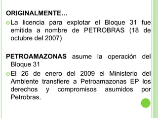 ORIGINALMENTE…
 La licencia para explotar el Bloque 31 fue
  emitida a nombre de PETROBRAS (18 de
  octubre del 2007)

PE...