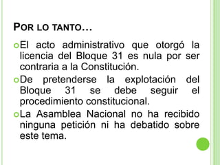 POR LO TANTO…
 El  acto administrativo que otorgó la
  licencia del Bloque 31 es nula por ser
  contraria a la Constituci...