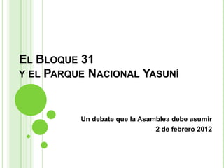 EL BLOQUE 31
Y EL PARQUE NACIONAL YASUNÍ



          Un debate que la Asamblea debe asumir
                               2 de febrero 2012
 