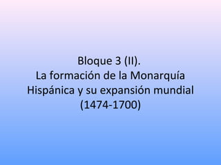 Bloque 3 (II).
La formación de la Monarquía
Hispánica y su expansión mundial
(1474-1700)
 
