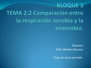 BLOQUE 3 TEMA 2.2 Comparación entre la respiración aerobia y la anaerobia. Maestro  Félix Mireles Barrera Clase de sexto periodo. 
