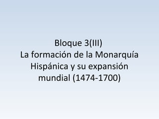 Bloque 3(III)
La formación de la Monarquía
Hispánica y su expansión
mundial (1474-1700)
 