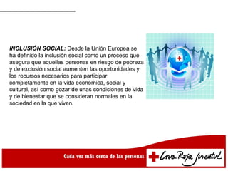 INCLUSIÓN SOCIAL: Desde la Unión Europea se
ha definido la inclusión social como un proceso que
asegura que aquellas personas en riesgo de pobreza
y de exclusión social aumenten las oportunidades y
los recursos necesarios para participar
completamente en la vida económica, social y
cultural, así como gozar de unas condiciones de vida
y de bienestar que se consideran normales en la
sociedad en la que viven.
 