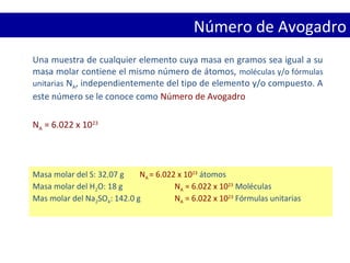 Número de Avogadro
Una muestra de cualquier elemento cuya masa en gramos sea igual a su
masa molar contiene el mismo número de átomos, moléculas y/o fórmulas
unitarias NA, independientemente del tipo de elemento y/o compuesto. A
este número se le conoce como Número de Avogadro
NA = 6.022 x 1023
Masa molar del S: 32.07 g NA = 6.022 x 1023
átomos
Masa molar del H2O: 18 g NA = 6.022 x 1023
Moléculas
Mas molar del Na2SO4: 142.0 g NA = 6.022 x 1023
Fórmulas unitarias
 