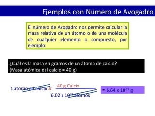 El número de Avogadro nos permite calcular la
masa relativa de un átomo o de una molécula
de cualquier elemento o compuesto, por
ejemplo:
¿Cuál es la masa en gramos de un átomo de calcio?
(Masa atómica del calcio = 40 g)
Ejemplos con Número de Avogadro
1 átomo de calcio x
40 g Calcio
6.02 x 1023
átomos
= 6.64 x 10-23
g
 