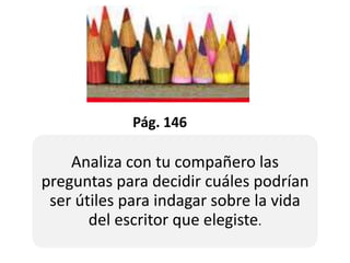 Pág. 146
Analiza con tu compañero las
preguntas para decidir cuáles podrían
ser útiles para indagar sobre la vida
del escritor que elegiste.
 