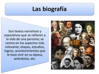 Las biografía
Son textos narrativos y
expositivos que se refieren a
la vida de una persona; se
centra en los aspectos más
relevante; etapas, estudios,
logros, acontecimientos que
le toco vivir en su época,
anécdotas, etc.
 